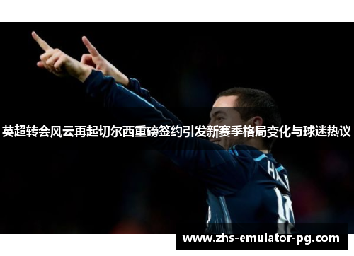 英超转会风云再起切尔西重磅签约引发新赛季格局变化与球迷热议